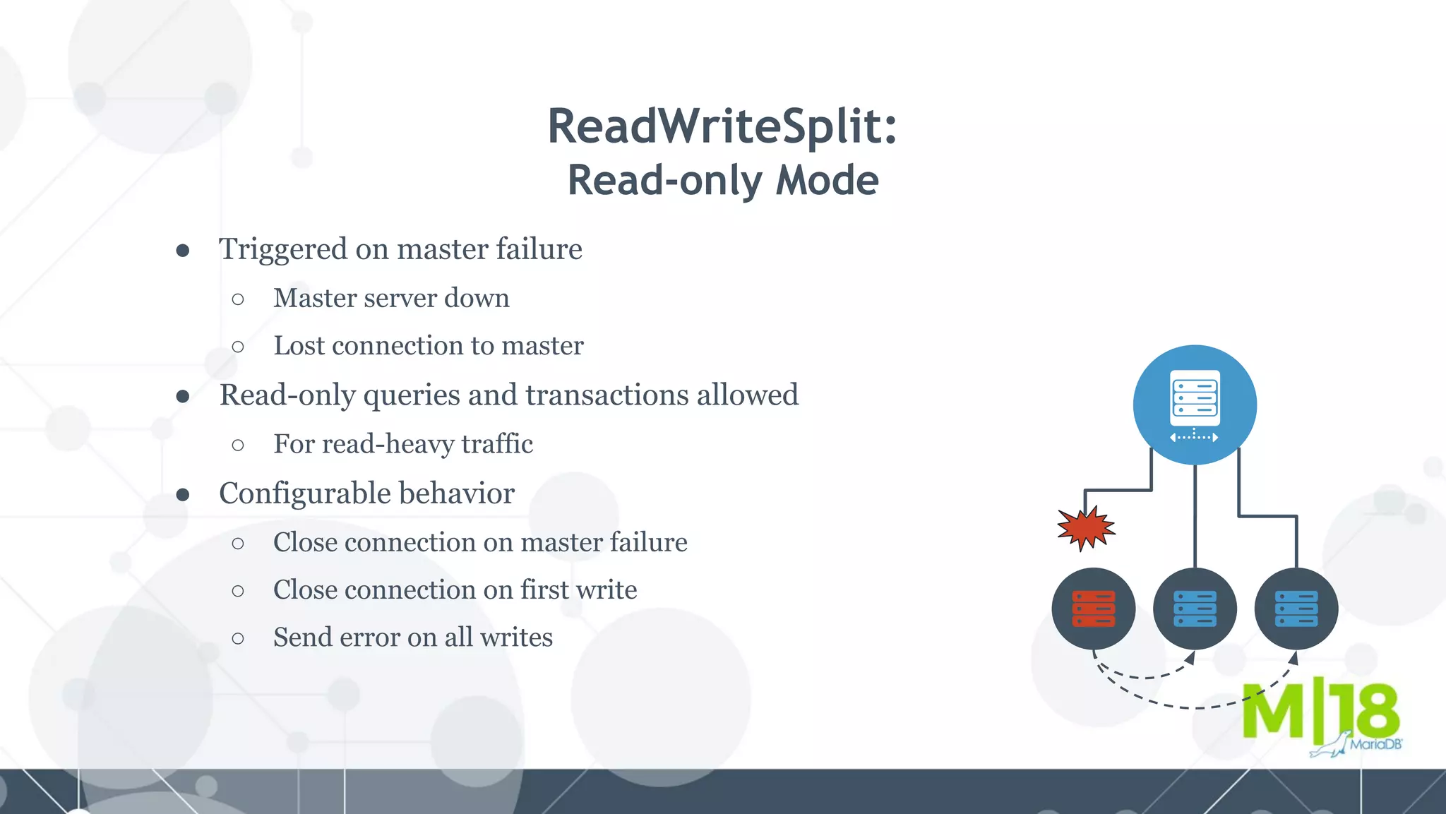 ● Triggered on master failure
○ Master server down
○ Lost connection to master
● Read-only queries and transactions allowed
○ For read-heavy traffic
● Configurable behavior
○ Close connection on master failure
○ Close connection on first write
○ Send error on all writes
ReadWriteSplit:
Read-only Mode
 
