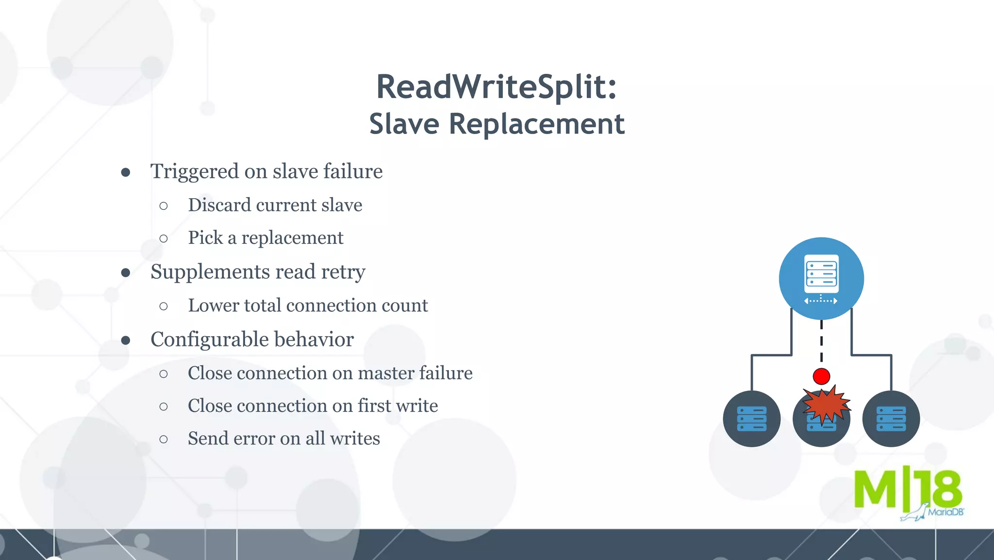 ● Triggered on slave failure
○ Discard current slave
○ Pick a replacement
● Supplements read retry
○ Lower total connection count
● Configurable behavior
○ Close connection on master failure
○ Close connection on first write
○ Send error on all writes
ReadWriteSplit:
Slave Replacement
 
