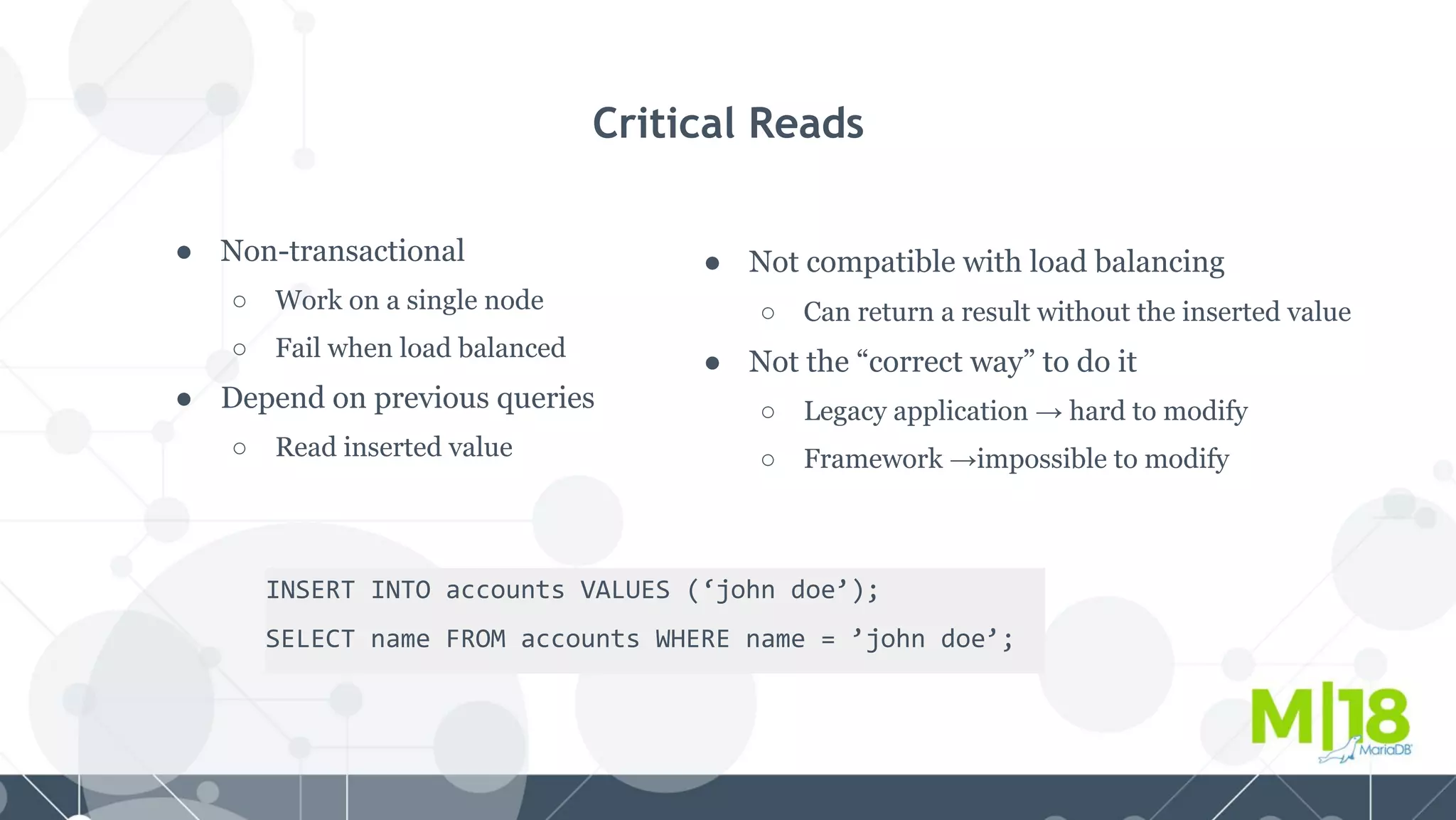 ● Non-transactional
○ Work on a single node
○ Fail when load balanced
● Depend on previous queries
○ Read inserted value
Critical Reads
INSERT INTO accounts VALUES (‘john doe’);
SELECT name FROM accounts WHERE name = ’john doe’;
● Not compatible with load balancing
○ Can return a result without the inserted value
● Not the “correct way” to do it
○ Legacy application → hard to modify
○ Framework →impossible to modify
 