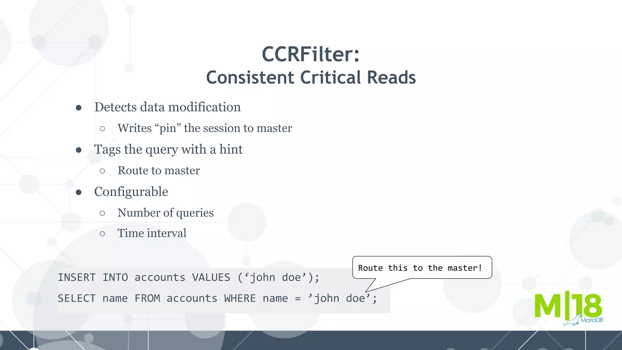 ● Detects data modification
○ Writes “pin” the session to master
● Tags the query with a hint
○ Route to master
● Configurable
○ Number of queries
○ Time interval
CCRFilter:
Consistent Critical Reads
INSERT INTO accounts VALUES (‘john doe’);
SELECT name FROM accounts WHERE name = ’john doe’;
Route this to the master!
 