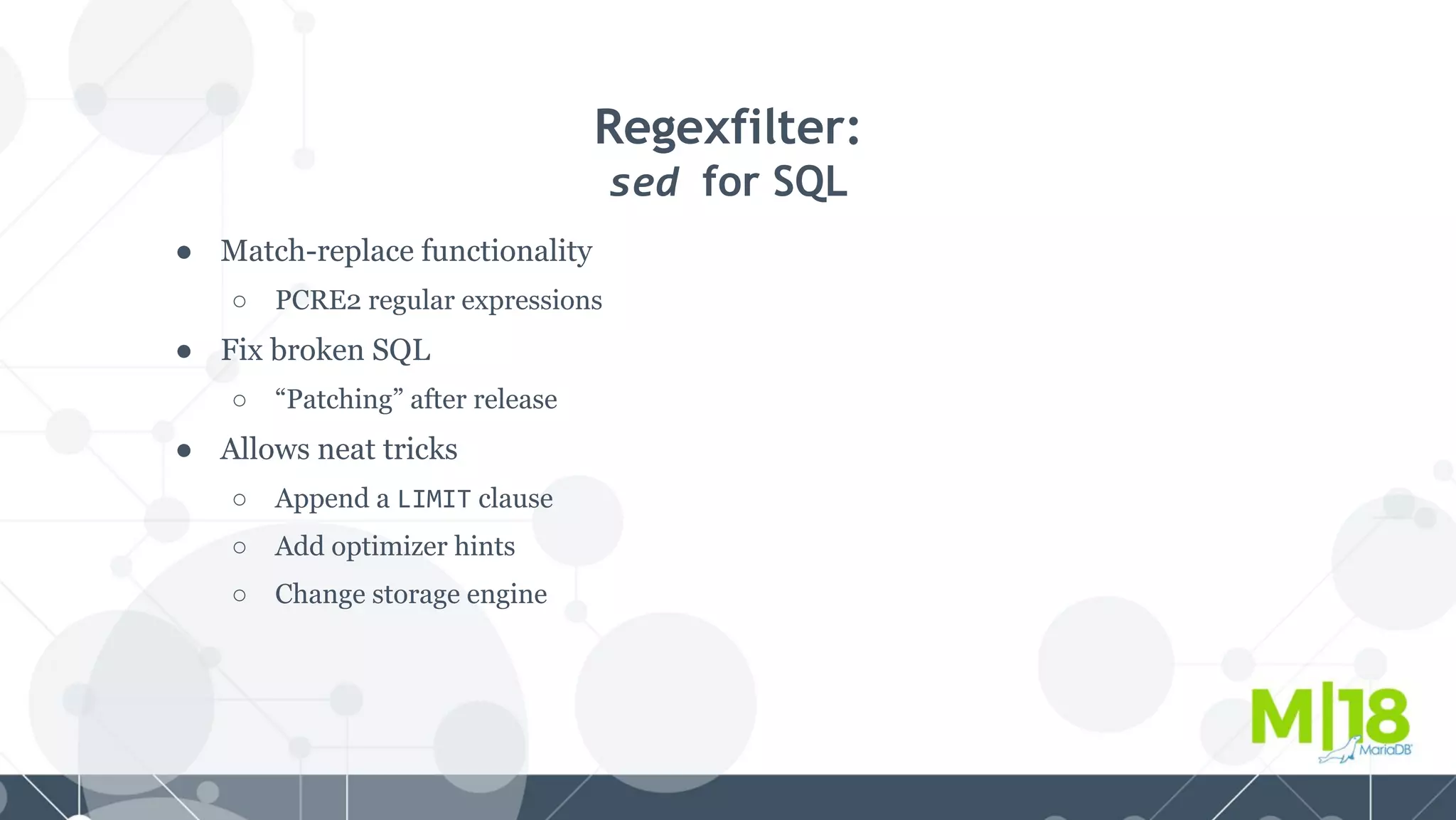 ● Match-replace functionality
○ PCRE2 regular expressions
● Fix broken SQL
○ “Patching” after release
● Allows neat tricks
○ Append a LIMIT clause
○ Add optimizer hints
○ Change storage engine
Regexfilter:
sed for SQL
 