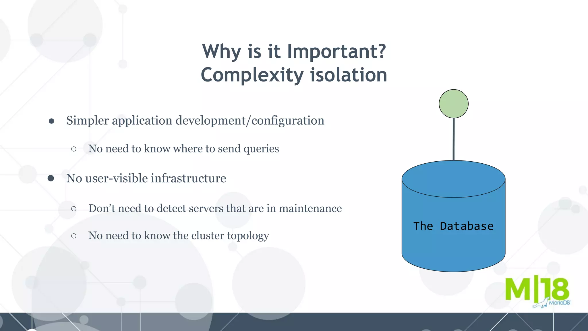 Why is it Important?
Complexity isolation
● Simpler application development/configuration
○ No need to know where to send queries
● No user-visible infrastructure
○ Don’t need to detect servers that are in maintenance
○ No need to know the cluster topology
The Database
 
