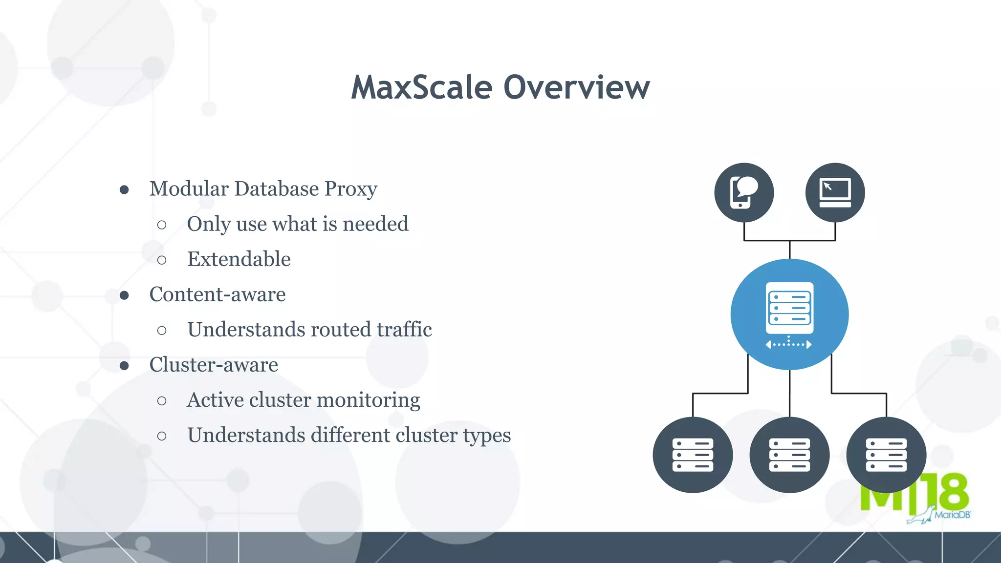 MaxScale Overview
● Modular Database Proxy
○ Only use what is needed
○ Extendable
● Content-aware
○ Understands routed traffic
● Cluster-aware
○ Active cluster monitoring
○ Understands different cluster types
 