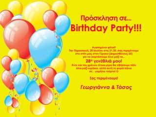 Πρόσκληση σε...
Birthday Party!!!
                  Αγαπημένοι φίλοι!!
Την Παρασκευή, 20 Ιουλίου στις 21.30, σας περιμένουμε
     στο σπίτι μας στον Γέρακα (Δημοσθένους 25)
          για να γιορτάσουμε όλοι μαζί τα...
            28α γενέθλιά μου!
 Άντε και του χρόνου τέτοια μέρα θα σβήσουμε πάλι
    όλοι μαζί κεράκια, αλλά αυτή τη φορά πάνω
               σε.. .γαμήλια τούρτα! 

               Σας περιμένουμε!

        Γεωργιάννα & Τάσος
 