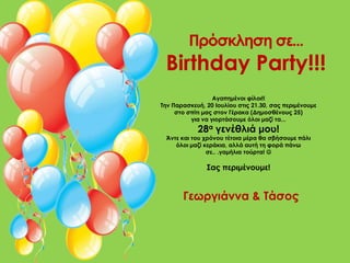 Πρόσκληση σε...
 Birthday Party!!!
                  Αγαπημένοι φίλοι!!
Την Παρασκευή, 20 Ιουλίου στις 21.30, σας περιμένουμε
     στο σπίτι μας στον Γέρακα (Δημοσθένους 25)
          για να γιορτάσουμε όλοι μαζί τα...
            28α γενέθλιά μου!
 Άντε και του χρόνου τέτοια μέρα θα σβήσουμε πάλι
    όλοι μαζί κεράκια, αλλά αυτή τη φορά πάνω
               σε.. .γαμήλια τούρτα! 

               Σας περιμένουμε!


       Γεωργιάννα & Τάσος
 