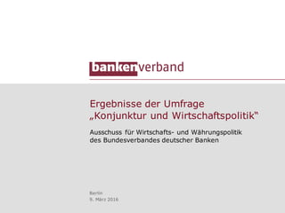 Ergebnisse der Umfrage
„Konjunktur und Wirtschaftspolitik“
Ausschuss für Wirtschafts- und Währungspolitik
des Bundesverbandes deutscher Banken
Berlin
9. März 2016
 