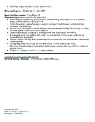 Stephanie Gonzales
Email: Stephanie.suites@gmail.com
Cell Phone: 714-686-2340
• Promoted and advertised all events and education.
Domestic Engineer - October 2010 – April 2013
Blanc Noir Hairdressing, Costa Mesa CA
Salon Coordinator - March 2007 – October 2010
• Advocated product sales by introducing and recommending specific products to customers
based on their individual hair care needs.
• Initiated education classes focused on exclusive product lines to broaden and standardize
employee knowledgebase.
• Introduced an inter-salon communication mechanism to enable sharing of information necessary
to create a personalized customer experience.
• Organized employee schedules to minimize down time and increase productivity.
• Coordinated group reservations with employees to ensure all services were completed as
closely together as possible.
• Ensured on-site inventory was robust enough to handle all customer needs while not increasing
operating costs.
• Participated in the interviewing process and offered recommendations on hiring.
• Optimized both opening and closing routines to reduce operating cost by minimizing employee
working hours.
• Developed training process for front desk employees.
ADDITIONAL PROFESSIONAL SKILLS
Certified Massage Therapist – Pacific Coast School of Massage
 