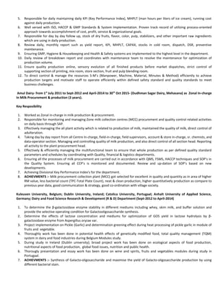 5. Responsible for daily maintaining daily KPI (Key Performance Index), MHPLT (man hours per liters of ice cream), running cost
against daily production.
6. Well versed with ISO, HACCP & GMP Standards & System Implementation. Proven track record of utilizing process-oriented
approach towards accomplishment of cost, profit, service & organizational goals.
7. Responsible for day by day follow up, stock of dry fruits, flavor, color, pulp, stabilizers, and other important raw ingredients
which are using in daily production.
8. Review daily, monthly report such as yield report, KPI, MHPLT, CAPAX, stocks in cold room, dispatch, DSR, preventive
maintenance.
9. Ensuring GMP, Hygiene & Housekeeping and Health & Safety systems are implemented to the highest level in the department.
10. Daily review of breakdown report and coordinates with maintenance team to resolve the maintenance for optimization of
production volume.
11. Ensure quality production online, sensory evolution of all finished products before market dispatches, strict control of
supporting section of printing, mix room, store section, fruit and pulp blending room.
12. To direct control & manage the resources 5-M’s (Manpower, Machine, Material, Minutes & Method) efficiently to achieve
production targets and motivate staff to operate efficiently within defined safety standard and quality standards to meet
business challenges.
Amul Dairy- from 1st
July 2011 to Sept-2012 and April-2014 to 30th
Oct 2015- (Dudhman Sagar Dairy, Mehasana) as Zonal In-charge
In Milk Procurement & production (3 years).
Key Resposibility
1. Worked as Zonal in-charge in milk production & procurement.
2. Responsible for monitoring and managing Zone milk collection centres (MCC) procurement and quality control related activities
on daily basis through SAP.
3. Effectively managing the all plant activity which is related to production of milk, maintained the quality of milk, direct control of
adulteration.
4. Taking day by day report from all Centre In-charge, field-in-charge, field supervisors, account & store in-charge, sr. chemists, and
data-operator section. Managing and controlling quality of milk production, and also direct control of all section head. Reporting
all activity to the plant procurement head.
5. Effectively & efficiently managing the multifunctional team to ensure that whole production as per defined quality standard
parameters and schedules by coordinating with Quality, financial & logistics departments.
6. Ensuring all the processes of milk procurement are carried out in accordance with QMS, FSMS, HACCP techniques and SOP’s in
the Quality System. Ensuring all CCP’s is monitored and documented. Review and up-dation of SOP’s based on new
developments.
7. Achieving Divisional Key Performance Index’s for the department.
8. ACHIEVMENTS :- Milk procurement collection plant (MCC) got selected for excellent in quality and quantity as in area of higher
RM value, less bacterial count (TPC-Total Plate Count), neat & clean production, higher quantitatively production as compare to
previous year data, good communication & strategy, good co-ordination with village society.
Kuleuven University, Belgium; Dublin University, Ireland; Catolica University, Portugaal; Anhalt University of Applied Science,
Germany; Dairy and Food Science Research & Development (R & D) Department (Sept-2012 to April-2014)
1. To determine the β-galactosidase enzyme stability in different mediums including whey, skim milk, and buffer solution and
provide the selective operating condition for Galactooligosaccharide synthesis.
2. Determine the effects of lactose concentration and mediums for optimization of GOS yield in lactose hydrolysis by β-
galactosidase enzyme from Aspergillus oryzae var.
3. Project implementation on Pickle (Garlic) and determination greening effect during heat processing of pickle garlic in module of
fruits and vegetable.
4. Thoroughly work has been done in potential health effects of genetically modified food, total quality management (TQM)
system in dairy and food industries during Belgium Modules study.
5. During study in Ireland (Dublin university); broad project work has been done on ecological aspects of food production,
nutritional aspects of food production, global food issues, nutrition and public health.
6. Thorougly presentation and essay work has been done on wine and spirits, fruits and vegetables modules during study in
Portugaal.
7. ACHIEVMENTS :- Synthesis of Galacto-oligosaccharide and maximise the yield of Galacto-oligosaccharide production by using
different bacterial stain.
 