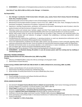 8. ACHIEVMENTS :- Optimization of the β-galactosidase production by cultivation of Lactobacillus strains in different mediums.
Lotus Dairy (1st
July, 2010 to 30th Jun 2011) as Astt. Manager – in Production .
Key Responsibility:
1. Asst. Manager in production of Dahi (Curd), Butter milk (plain, spicy, sweet), Paneer (fresh cheese), flavored milk (Mango,
Elachi, Rose, Strawberry), Butter.
2. Maintaining quality control of dairy product in terms of bacteriological, chemical, physical point of view.
3. Maintaining of all prescribed standard of product in terms of Fat, S.N.F., MBRT of milk, Color, Flavor, Packaging of product (Uv
Sterilization of polypack), Temperature of incubation, Temperature of cold storage.
4. Experience in working of pasteurization, sterilization, UHT-treatment of products. Maintaining the stock of product, check the
quality of product and take the decision of dispatch of product.
5. Effectively monitor and motivate team, facilitate, support and direct Team Leaders & Team to achieve tasks to defined and
measurable performance parameters and develop flexibility within team ensuring all disciplines are carried out properly.
6. Monitor daily product losses & control the manufacturing cost by putting in place measures and monitoring system thus
optimizing the product yield and reduction of wastage is achieved, thus establishing a continuing improvement culture
throughout the department.
7. Conceptualizing and implementing modifications in operating procedures to avoid any deviations/non-conformance and to
maximize productivity and enhance efficiency/performance of production lines.
8. Ensure full implementation of defined and laid down safety systems and safe practices of work continually upgrading safety
awareness and practices within the team. Ensure all activities are covered by Risk assessment program within the department.
9. Remedial and Corrective action on any process deviation / non conformance is in place immediately, such that the deviation
does not happen again. Review and prepare Daily/Weekly/ Monthly reports.
10. Reporting to brief of any deviations / Critical areas & new developments to Production manager.
11. ACHIEVMENTS: - (1) Resolved wheying off problem in curd, (2) increases paneer yield from existing level by modifying in
manufacturing process.
INDUSTRIAL TRAINING EXPERIENCES
Schreiber Dynamix Dairies Ltd. Pune, Maharashtra (July, 2008 to Aug 2008).
Projects:-
1. Efficiency of HYDROCYCLONE to reduce the milk loss and design a line & graphic model.
2. Determination of Casein Recovery.
In-plant training at MODEL DAIRY PLANT (ISO: 9001 & HACCP; IS: 15000 certified) N.D.R.I, Karnal (Aug, 2008- July 2009).
Projects:-
1. Isolation and Identification of E.coli and other Coli form Count.
2. Determination the Efficiency of Pasteurizer at Model Dairy Plant.
3. Active member of monthly Audit Section for one year at Model Dairy Plant, Karnal.
COMPUTER PROFICIENCY
1. Good knowledge of commonly used software like Microsoft office etc.
2. Complete working knowledge of SAP.
SPECIAL AWARD/ACHIEVEMENT
1. Got selected for European Erasmus Mundus Grant in sefotech nut course for M.Sc. Food Science Technology and Nutrition
2. Served as Magazine Co-coordinator in University Students’ Union, NDRI in 2007-08.
3. School Topper throughout at Sr. Secondary Govt. School, Bhonker.
4. Certificate of second position in Antrashtriya Bhartiya Sanskriti Gyan Pariksha at District level in 2000.
5. Recipient of National Talent Search Scholarships awarded by ICAR, for consecutive four years.
6. Certificate in the winning, college round Career Launcher TYCOONS, 2009 conducted at National Level.
7. Active participation and certificate holder in International Conference on Traditional Dairy Foods organized by Dairy Technology
Society of India (DTSI).
8. Letter of appraisal from M.D. of Lotus Dairy.
 