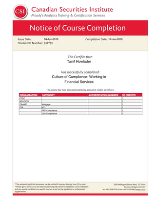 Notice of Course Completion
Issue Date:
Student ID Number:
Completion Date:
This Certiﬁes that:
Has successfully completed:
* The authenticity of this document can be veriﬁed if received directly from CSI e-mail.
* Please go to www.csi.ca and select Continuing Education for details on CE Accreditation
and any special conditions on speciﬁc courses as set out by regulators or professional
organizations.
200 Wellington Street West, 15th
Floor
Toronto, Ontario M5V 3C7
TEL 416-364-9130 | FAX 416-359-0486 | www.csi.ca
04-Apr-2016
Culture of Compliance: Working in
Financial Services
Tanif Howlader
12-Jan-2016
912763
This course has been allocated continuing education credits as follows:
ORGANIZATION CATEGORY ACCREDITATION NUMBER CE CREDITS
FPSC 1
ADVOCIS 1
CAAMP Mortgage 1
CSI MTI 1
PFP Compliance 1
CIM Compliance 1
 