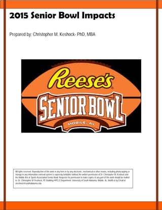 2015 Senior Bowl Impacts
Prepared by: Christopher M. Keshock- PhD, MBA
Executive Summary
All rights reserved. Reproduction of this work in any form or by any electronic, mechanical or other means, including photocopying or
storage in any information retrieval system is expressly forbidden without the written permission of Dr. Christopher M. Keshock and
the Mobile Arts & Sports Association-Senior Bowl. Requests for permission to make copies of any part of this work should be mailed
to: Dr. Christopher M. Keshock, PE Building-HPELS Department, University of South Alabama, Mobile, AL 36688 or by Email at
ckeshock@southalabama.edu
 