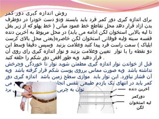 ‫روش اندازه گیری دور کمر‬
‫برای اندازه گیری دور کمسر فرد بایسد بایسستد ودو دست خودرا در دوطر ف‬
‫بدن ازاد قرار دهد محل تقاطع خط عمود میانی ) خط پهلو که از زیر بغل‬
‫تا لبه بالیی استخوان لگن ادامه می یابد( در محل مربوط به آخرین دنده‬
‫قفسه سینه ولبه فوقانی استخوان لگن خاصره)یعنی محل بالی کرست‬
‫ایلیاک ( سمت راست فرد پیدا کنید وعلمت بزنید وسپس دقیقا وسط این‬
‫دو نقطه را با نوار تعیین وعلمت بزنید و نوار اندازه گیری رای روی آن‬
‫. قرار دهید وبه طور افقی دور شکم را حلقه کنید‬
‫قبل از خواندن نوار اندازه گیری مطمئن شوید نوار تا خوردگی وچرخش‬
‫نداشته باشد وبه صورت مماس برروی پوست شکم قرار گرفته باشد وبه‬
‫آن فشار نیاورد. این نوار باید موازی سطح زمین باشد اندازه گیری دور‬
‫کمر باید در انتهای یک بازدم طبیعی تنفس انجام شود با چشم هم می‬
‫آخرین دنده‬
‫توان به چربی شکمی یا دور کمر پی برد‬
‫دورکمر‬
‫لبه استخوان‬
‫لگن‬

 