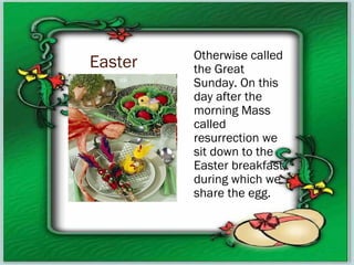 Easter Otherwise called
the Great
Sunday. On this
day after the
morning Mass
called
resurrection we
sit down to the
Easter breakfast,
during which we
share the egg.
 