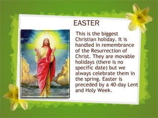 EASTER
This is the biggest
Christian holiday. It is
handled in remembrance
of the Resurrection of
Christ. They are movable
holidays (there is no
specific date) but we
always celebrate them in
the spring. Easter is
preceded by a 40-day Lent
and Holy Week.
 