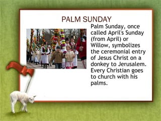 PALM SUNDAY
Palm Sunday, once
called April's Sunday
(from April) or
Willow, symbolizes
the ceremonial entry
of Jesus Christ on a
donkey to Jerusalem.
Every Christian goes
to church with his
palms.
 