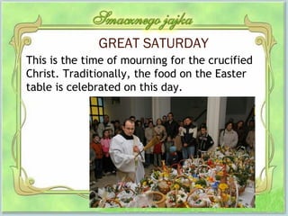 GREAT SATURDAY
This is the time of mourning for the crucified
Christ. Traditionally, the food on the Easter
table is celebrated on this day.
 