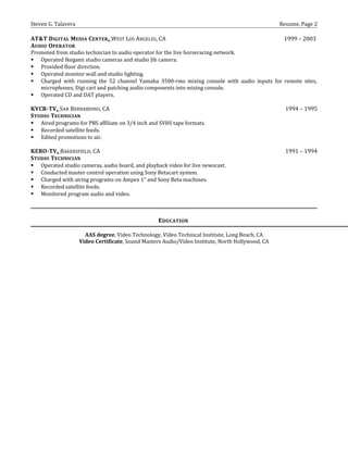 Steven G. Talavera Resume, Page 2
AT&T DIGITAL MEDIA CENTER, WEST LOS ANGELES, CA 1999 – 2003
AUDIO OPERATOR
Promoted from studio technician to audio operator for the live horseracing network.
 Operated Ikegami studio cameras and studio Jib camera.
 Provided floor direction.
 Operated monitor wall and studio lighting.
 Charged with running the 52 channel Yamaha 3500-rms mixing console with audio inputs for remote sites,
microphones, Digi cart and patching audio components into mixing console.
 Operated CD and DAT players.
KVCR-TV, SAN BERNARDINO, CA 1994 – 1995
STUDIO TECHNICIAN
 Aired programs for PBS affiliate on 3/4 inch and SVHS tape formats.
 Recorded satellite feeds.
 Edited promotions to air.
KERO-TV, BAKERSFIELD, CA 1991 – 1994
STUDIO TECHNICIAN
 Operated studio cameras, audio board, and playback video for live newscast.
 Conducted master control operation using Sony Betacart system.
 Charged with airing programs on Ampex 1” and Sony Beta machines.
 Recorded satellite feeds.
 Monitored program audio and video.
EDUCATION
AAS degree, Video Technology, Video Technical Institute, Long Beach, CA
Video Certificate, Sound Masters Audio/Video Institute, North Hollywood, CA
 