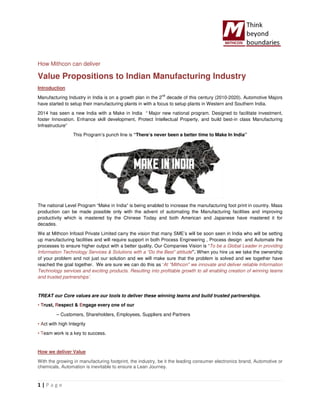 1 | P a g e
How Mithcon can deliver
Value Propositions to Indian Manufacturing Industry
Introduction
Manufacturing Industry in India is on a growth plan in the 2
nd
decade of this century (2010-2020). Automotive Majors
have started to setup their manufacturing plants in with a focus to setup plants in Western and Southern India.
2014 has seen a new India with a Make in India “ Major new national program. Designed to facilitate investment,
foster Innovation. Enhance skill development, Protect Intellectual Property, and build best-in class Manufacturing
Infrastructure”
This Program’s punch line is “There’s never been a better time to Make In India”
The national Level Program “Make in India” is being enabled to increase the manufacturing foot print in country. Mass
production can be made possible only with the advent of automating the Manufacturing facilities and improving
productivity which is mastered by the Chinese Today and both American and Japanese have mastered it for
decades.
We at Mithcon Infosol Private Limited carry the vision that many SME’s will be soon seen in India who will be setting
up manufacturing facilities and will require support in both Process Engineering , Process design and Automate the
processes to ensure higher output with a better quality. Our Companies Vision is “To be a Global Leader in providing
Information Technology Services & Solutions with a “Do the Best” attitude”. When you hire us we take the ownership
of your problem and not just our solution and we will make sure that the problem is solved and we together have
reached the goal together. We are sure we can do this as ‘At "Mithcon" we innovate and deliver reliable Information
Technology services and exciting products. Resulting into profitable growth to all enabling creation of winning teams
and trusted partnerships’.
TREAT our Core values are our tools to deliver these winning teams and build trusted partnerships.
• Trust, Respect & Engage every one of our
– Customers, Shareholders, Employees, Suppliers and Partners
• Act with high Integrity
• Team work is a key to success.
How we deliver Value
With the growing in manufacturing footprint, the industry, be it the leading consumer electronics brand, Automotive or
chemicals, Automation is inevitable to ensure a Lean Journey.
 