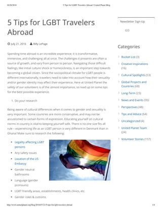 10/28/2016 5 Tips for LGBT Travelers Abroad | United Planet Blog
http://www.unitedplanet.org/blog/2016/07/21/5-tips-for-lgbt-travelers-abroad 1/4
5 Tips for LGBT Travelers
Abroad
July 21, 2016 Billy LePage
Spending time abroad is an incredible experience; it is transformative,
immersive, and challenging all at once. The challenges it presents are often a
source of growth, and vary from person to person. Navigating those di cult
feelings, like initial culture shock or homesickness, is an important step towards
becoming a global citizen. Since the sociopolitical climate for LGBT people is
di erent internationally, travelers need to take into account how their sexuality
and/or gender identity may a ect their experience. Here at United Planet the
safety of our volunteers is of the utmost importance, so read up on some tips
for the best possible experience.
1. Do your research
Being aware of cultural di erences when it comes to gender and sexuality is
very important. Some countries are more conservative, and may not be
accustomed to certain forms of expression. Educating yourself on cultural
norms in country is vital to keeping yourself safe. There is no one size ts all
rule – experiencing life as an LGBT person is very di erent in Denmark than in
Ghana! Make sure to research the following:
Legality a ecting LGBT
persons
Any safety issues
Location of the US
Embassy
Gender neutral
bathrooms
Language (gender
pronouns)
LGBT friendly areas, establishments, health clinics, etc.
Gender roles & customs
Newsletter Sign Up
Categories
GO
Bucket List (3)
Creative Inspirations
(16)
Cultural Spotlights (53)
Global Projects and
Countries (68)
Long-Term (23)
News and Events (95)
Perspectives (48)
Tips and Advice (64)
Uncategorized (4)
United Planet Team
(24)
Volunteer Stories (157)
 