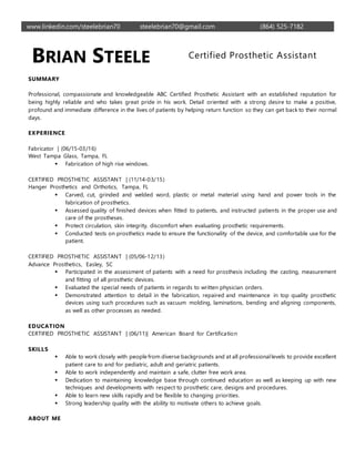 www.linkedin.com/steelebrian70 steelebrian70@gmail.com (864) 525-7182
BRIAN STEELE Certified Prosthetic Assistant
SUMMARY
Professional, compassionate and knowledgeable ABC Certified Prosthetic Assistant with an established reputation for
being highly reliable and who takes great pride in his work. Detail oriented with a strong desire to make a positive,
profound and immediate difference in the lives of patients by helping return function so they can get back to their normal
days.
EXPERIENCE
Fabricator | (06/15-03/16)
West Tampa Glass, Tampa, FL
 Fabrication of high rise windows.
CERTIFIED PROSTHETIC ASSISTANT | (11/14-03/15)
Hanger Prosthetics and Orthotics, Tampa, FL
 Carved, cut, grinded and welded word, plastic or metal material using hand and power tools in the
fabrication of prosthetics.
 Assessed quality of finished devices when fitted to patients, and instructed patients in the proper use and
care of the prostheses.
 Protect circulation, skin integrity, discomfort when evaluating prosthetic requirements.
 Conducted tests on prosthetics made to ensure the functionality of the device, and comfortable use for the
patient.
CERTIFIED PROSTHETIC ASSISTANT | (05/06-12/13)
Advance Prosthetics, Easley, SC
 Participated in the assessment of patients with a need for prosthesis including the casting, measurement
and fitting of all prosthetic devices.
 Evaluated the special needs of patients in regards to written physician orders.
 Demonstrated attention to detail in the fabrication, repaired and maintenance in top quality prosthetic
devices using such procedures such as vacuum molding, laminations, bending and aligning components,
as well as other processes as needed.
EDUCATION
CERTIFIED PROSTHETIC ASSISTANT | (06/11)| American Board for Certification
SKILLS
 Able to work closely with people from diverse backgrounds and at all professionallevels to provide excellent
patient care to and for pediatric, adult and geriatric patients.
 Able to work independently and maintain a safe, clutter free work area.
 Dedication to maintaining knowledge base through continued education as well as keeping up with new
techniques and developments with respect to prosthetic care, designs and procedures.
 Able to learn new skills rapidly and be flexible to changing priorities.
 Strong leadership quality with the ability to motivate others to achieve goals.
ABOUT ME
 