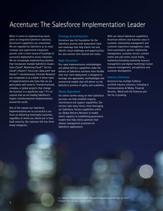3
When it comes to implementing stand-
alone or integrated Salesforce solutions,
Accenture’s capabilities are unmatched.
We are regarded by Salesforce as its most
strategic and experienced integration
partner, with a track record of hundreds of
successful deployments across industries.
We are increasingly implementing solutions
that incorporate multiple Salesforce clouds—
Sales Cloud®, Marketing Cloud™, Service
Cloud®, Chatter®, Force.com, Data.com® and
Heroku™—simultaneously. Forrester Research
has recognized us as a leader in these types
of implementations and notes that we are
particularly well suited to “transformational,
complex, or global projects that change
the business in a significant way.”2
It’s no
surprise that we are leading Salesforce’s
largest transformational implementations
around the world.
One of the reasons our Salesforce
implementations are so successful is our
focus on delivering meaningful outcomes,
regardless of where our clients are in their
SaaS maturity. Our solutions fall into three
broad categories:
Accenture: The Salesforce Implementation Leader
Strategy & Architecture
Accenture lays the foundation for the
Salesforce journey with assessment tools
and roadmaps that help clients not only
identify cloud challenges and opportunities,
but also achieve their desired end states.
Agile Execution
Our rapid implementation methodologies
and global delivery capabilities make the
delivery of Salesforce solutions more flexible
than ever. Each deployment is designed to
leverage new approaches, methodologies and
commercial models that will deliver on the
Salesforce promise of agility and scalability.
Elastic Operations
For clients farther along on their Salesforce
journeys, we help establish ongoing
maintenance and support capabilities. Our
services take many forms—from leveraging
our Salesforce factory capabilities within
our Global Delivery Network to enable
elastic capacity to establishing governance
models that help clients optimize their
release-management processes for
Salesforce applications.
2. L. Herbert, “The Forrester Wave™: Salesforce Implementation Services, Q2 2013,”
Forrester Research, Inc., June 18, 2013.
With our robust Salesforce capabilities,
Accenture delivers real business value in
customer relationship management and
customer experience management, sales
force automation, partner relationship
management, customer service, contact
center and call center, social media,
marketing (including marketing resource
management and digital marketing), human
resource management, and platform and
customer development.
Industry Solutions
Accenture has multiple Fullforce
certified industry solutions, including in
Communications & Media, Financial
Services , Retail and Life Sciences and
the list is growing.
 