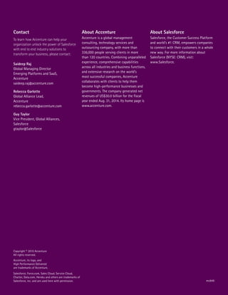 Salesforce, Force.com, Sales Cloud, Service Cloud,
Chatter, Data.com, Heroku and others are trademarks of
Salesforce, inc. and are used here with permission.
Copyright © 2015 Accenture
All rights reserved.
Accenture, its logo, and
High Performance Delivered
are trademarks of Accenture.
About Accenture
Accenture is a global management
consulting, technology services and
outsourcing company, with more than
336,000 people serving clients in more
than 120 countries. Combining unparalleled
experience, comprehensive capabilities
across all industries and business functions,
and extensive research on the world’s
most successful companies, Accenture
collaborates with clients to help them
become high-performance businesses and
governments. The company generated net
revenues of US$30.0 billion for the fiscal
year ended Aug. 31, 2014. Its home page is
www.accenture.com.
About Salesforce
Salesforce, the Customer Success Platform
and world’s #1 CRM, empowers companies
to connect with their customers in a whole
new way. For more information about
Salesforce (NYSE: CRM), visit:
www.Salesforce.
Contact
To learn how Accenture can help your
organization unlock the power of Salesforce
with end to end industry solutions to
transform your business, please contact:
Saideep Raj
Global Managing Director
Emerging Platforms and SaaS,
Accenture
saideep.raj@accenture.com
Rebecca Garlotte
Global Alliance Lead,
Accenture
rebecca.garlotte@accenture.com
Guy Taylor
Vice President, Global Alliances,
Salesforce
gtaylor@Salesforce
mc849
 