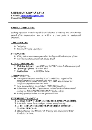 SHUBHAM SRIVASTAVA
Email Id: Shubhu2842@gmail.com
Contact No.:7376796628
CAREER OBJECTIVE:-
Seeking a position to utilize my skills and abilities in industry and strive for the
growth of the organization and to achieve a great point in mechanical
creations.
CORE SKILLS:-.
 Designing.
 Machine/Welding Operations
STRENGTHS:-
 Ability to learn new concepts and technology within short span of time.
 Innovative and analytical with an eye detail.
COMPUTER SKILLS:-
 Modeling Software : AutoCAD and CATIA Version-5 {Basics concepts}.
 Operating Software : Window XP/7.
 Applications : MS Office Suite.
ACHIEVEMENTS:-
 Participated in zonal round of ROBOTRYST-2015 organized by
ROBOSAPIENS TECHNOLOGIES PVT. LTD. and achieved the
certificate of participation and merit.
 Gave a presentation on MAGLEV VEHICLES in college.
 Volunteered at ECSTASY (the annual cultural fest) and the national
seminar on DISASTER MANAGEMENT in the college.
 Actively participated in various sports activities.
INDUSTRIAL TRAINING:-
 At Block 3 NEW TURBINE SHOP, BHEL HARIDWAR (2015).
 It includes steam, hydro and gas turbine manufacturing.
 At ITI (INDIAN TELEPHONE INDUSTRIES LIMITED) ,
MANKAPUR (2014).
 ITI is affiliated with Director of Training and Employment Uttar
Pradesh, Lucknow.
 