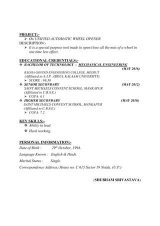 PROJECT:-
 On UNIFIED AUTOMATIC WHEEL OPENER.
DESCRIPTION:-
 It is a special purpose tool made to open/close all the nuts of a wheel in
one time less effort.
EDUCATIONAL CREDENTIALS:-
 BACHELOR OF TECHNOLOGY - MECHANICAL ENGINEERING
(MAY 2016)
RADHA GOVIND ENGINEERING COLLEGE, MEERUT
(Affiliated to A.J.P. ABDUL KALAAM UNIVERSITY)
 SCORE : 69.30
 SENIOR SECONDARY (MAY 2012)
SAINT MICHAELS CONVENT SCHOOL, MANKAPUR
(Affiliated to C.B.S.E.)
 CGPA: 6.1
 HIGHER SECONDARY (MAY 2010)
SAINT MICHAELS CONVENT SCHOOL, MANKAPUR
(Affiliated to C.B.S.E.)
 CGPA: 7.2
KEY SKILLS:-
 Ability to lead.
 Hard working.
PERSONAL INFORMATION:-
Date of Birth : 29th
October, 1994.
Language Known : English & Hindi.
Marital Status : Single.
Correspondence Address: House no. C 615 Sector 19 Noida, (U.P.)
(SHUBHAM SRIVASTAVA)
 
