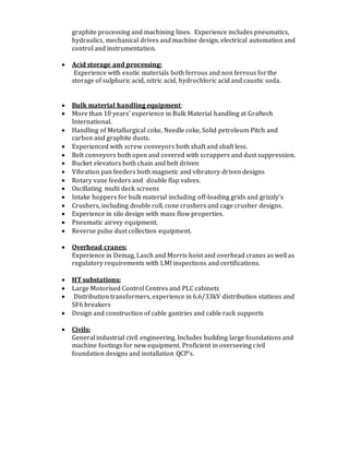 graphite processing and machining lines. Experience includes pneumatics,
hydraulics, mechanical drives and machine design, electrical automation and
control and instrumentation.
 Acid storage and processing:
Experience with exotic materials both ferrous and non ferrous forthe
storage of sulphuric acid, nitric acid, hydrochloric acid and caustic soda.
 Bulk material handling equipment:
 More than 10 years’ experience in Bulk Material handling at Graftech
International.
 Handling of Metallurgical coke, Needle coke, Solid petroleum Pitch and
carbon and graphite dusts.
 Experienced with screw conveyors both shaft and shaft less.
 Belt conveyors both open and covered with scrappers and dust suppression.
 Bucket elevators both chain and belt driven
 Vibration pan feeders both magnetic and vibratory driven designs
 Rotary vane feeders and double flap valves.
 Oscillating multi deck screens
 Intake hoppers for bulk material including off-loading grids and grizzly’s
 Crushers, including double roll, cone crushers and cage crusher designs.
 Experience in silo design with mass flow properties.
 Pneumatic airvey equipment.
 Reverse pulse dust collection equipment.
 Overhead cranes:
Experience in Demag, Lasch and Morris hoist and overhead cranes as well as
regulatory requirements with LMI inspections and certifications.
 HT substations:
 Large Motorised Control Centres and PLC cabinets
 Distribution transformers, experience in 6.6/33kV distribution stations and
SF6 breakers
 Design and construction of cable gantries and cable rack supports
 Civils:
General industrial civil engineering. Includes building large foundations and
machine footings for new equipment. Proficient in overseeing civil
foundation designs and installation QCP’s.
 