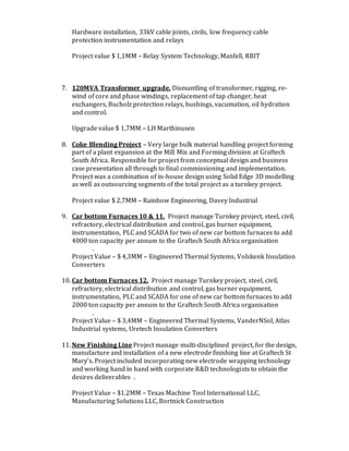 Hardware installation, 33kV cable joints, civils, low frequency cable
protection instrumentation and relays
Project value $ 1,1MM – Relay System Technology, Manfell, RBIT
7. 120MVA Transformer upgrade. Dismantling of transformer, rigging, re-
wind of core and phase windings, replacement of tap changer, heat
exchangers, Bucholz protection relays, bushings, vacumation, oil hydration
and control.
Upgrade value $ 1,7MM – LH Marthinusen
8. Coke Blending Project – Very large bulk material handling project forming
part of a plant expansion at the Mill Mix and Forming division at Graftech
South Africa. Responsible for project from conceptual design and business
case presentation all through to final commissioning and implementation.
Project was a combination of in-house design using Solid Edge 3D modelling
as well as outsourcing segments of the total project as a turnkey project.
Project value $ 2,7MM – Rainbow Engineering, Davey Industrial
9. Car bottom Furnaces 10 & 11. Project manage Turnkey project, steel, civil,
refractory, electrical distribution and control, gas burner equipment,
instrumentation, PLC and SCADA for two of new car bottom furnaces to add
4000 ton capacity per annum to the Graftech South Africa organisation
.
Project Value – $ 4,3MM – Engineered Thermal Systems, Volskenk Insulation
Converters
10. Car bottom Furnaces 12. Project manage Turnkey project, steel, civil,
refractory, electrical distribution and control, gas burner equipment,
instrumentation, PLC and SCADA for one of new car bottom furnaces to add
2000 ton capacity per annum to the Graftech South Africa organisation
.
Project Value – $ 3,4MM – Engineered Thermal Systems, VanderNSol, Atlas
Industrial systems, Uretech Insulation Converters
11. New Finishing Line Project manage multi-disciplined project, for the design,
manufacture and installation of a new electrode finishing line at Graftech St
Mary’s. Project included incorporating new electrode wrapping technology
and working hand in hand with corporate R&D technologists to obtain the
desires deliverables .
Project Value – $1.2MM – Texas Machine Tool International LLC,
Manufacturing Solutions LLC, Bortnick Construction
 