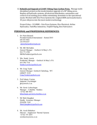 12. Rebuild and Upgrade of 2140T Tilting Type Carbon Press. Manage multi-
disciplined project on the modernization upgrade of a 48” tilting press.
Replace all hydraulic systems, all electrical distribution, automation and
control of an existing press whiles minimizing downtime to the operational
needs. Worked with Erie Press Systems the original OEM and transformed a
45 year old press into the most modern technology .
Project Value – $ 2.8MM – Erie Press Systems, Elco Electrical, Airline
Hydraulics, TubeMac Industries, TripleH Piping, Bon Fabricators
PERSONALand PROFESIONALREFERENCES:
1. Dr. Pieter Barnard
President Graftech International – Retired 2015
636 451 6432
216 978 6337
pieterj.barnard@icloud.com
2. Mr. Bill McFadden
General Manager – Graftech St Mary’s PA
814 771 6702
Bill.McFadden@graftech.com
3. Mrs. Sandy Lawrie
Production Manager – Graftech St Mary’s PA
814 594 7718
Sandra.Lawrie@graftech.com
4. Mr. Craig Taylor
General Manager- Graftech Clarksburg, WV
(440)673 8154
Criag.Taylor@graftech.com
5. Prof Johann Coetzee
Industrial Psychologist
jjlc@mweb.co.za
6. Mr. Gerrie Labuschagne
Manager – Columbus Stainless
+27-82 888 9913
labuschagne.gerrie@columbus.co.za
7. Mr Mark Quagliani
Quality Assurance Manager
(814)594 5165
Mark.Quagliani@graftech.com
8. Mr. Aresh Mohabeer
Director – Engineered Thermal Systems
+27-82 575 2019
aresh@etssystems.co.za
 