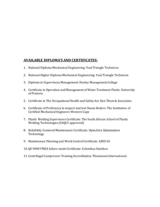 AVAILABLE DIPLOMA’S AND CERTIFICATES:
1. National Diploma Mechanical Engineering: Vaal Triangle Technicon
2. National Higher Diploma Mechanical Engineering: Vaal Triangle Technicon
3. Diploma in Supervisory Management: Henley Management Collage
4. Certificate in Operation and Management of Water Treatment Plants: University
of Pretoria
5. Certificate in The Occupational Health and Safety Act: Ken Thom & Associates
6. Certificate of Proficiency to inspect and test Steam Boilers: The Institution of
Certified Mechanical Engineers Western Cape
7. Plastic Welding Supervisors Certificate: The South African School of Plastic
Welding Technologies (SAQCC approved)
8. Reliability Centered Maintenance Certificate: Optechtra Optimization
Technology
9. Maintenance Planning and Work Control Certificate: AMIS SA
10. QS 9000 FMEA failure mode Certificate: Columbus Stainless
11. Centrifugal Compressor Training Accreditation: Thomassen International
 