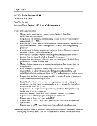 Experience
Job Title: Senior Engineer (HAY 11)
Year From: May 2014
Year To: Current
Company Name: Graftech LLC St Mary’s, Pennsylvania
Duties and responsibilities:
 Manage and execute capital projects in the Synthetic Graphite-
manufacturing environment.
 Responsible for compiling and managing annual capital project budget of
approximately $10 MM.
 Compile and present reports defining capital project progress, problems and
solutions to the Site General Manager and Graftech Central Engineering
president.
 Facilitate and define project scopes, goals and deliverables to contacting
vendors, suppliers and equipment OEM’s.
 Develop full-scale project plans to manage project execution in terms of
Quality, Cost, Deliverables, Safety Health Environment.
 Responsible for managing all maintenance in our organization including
planned and reactive maintenance.
 Manage both area and central focussed maintenance functions within the
organization.
 Plan, strategize, implement and manage maintenance changes and
interventions to achieve high standard of equipment availability and
reliability including continuous drive for TPM and autonomous maintenance.
 Responsible for fixed asset management for completed capital projects and
capitalised maintenance expenditure.
 Part of Graftech International central engineering team attempting to
distribute experience and process specific process knowledge throughout
the Industrial Materials group.
 Responsible for equipment life cycle management and strategic planning
concerning process equipment.
 Conduct feasibility studies for strategic projects in our organization.
 Experienced in PMBOK project management principals.
 Experienced in theory of constraints (TOC).
 Experienced in LEAN Production (Green Belt accreditation) and process
optimization.
 Experienced in LEAN value steam mapping and strategic A3 mapping
Reason for move: Currently employed, seeking alternative opportunities that are both
challenging and more stable than the current volatile market sector that I’m in.
 