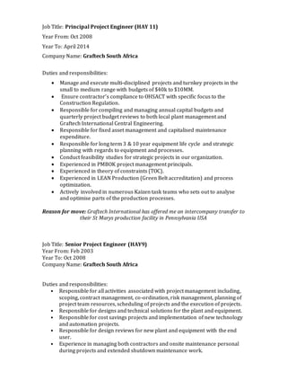 Job Title: Principal Project Engineer (HAY 11)
Year From: Oct 2008
Year To: April 2014
Company Name: Graftech South Africa
Duties and responsibilities:
 Manage and execute multi-disciplined projects and turnkey projects in the
small to medium range with budgets of $40k to $10MM.
 Ensure contractor’s compliance to OHSACT with specific focus to the
Construction Regulation.
 Responsible for compiling and managing annual capital budgets and
quarterly project budget reviews to both local plant management and
Graftech International Central Engineering.
 Responsible for fixed asset management and capitalised maintenance
expenditure.
 Responsible for long term 3 & 10 year equipment life cycle and strategic
planning with regards to equipment and processes.
 Conduct feasibility studies for strategic projects in our organization.
 Experienced in PMBOK project management principals.
 Experienced in theory of constraints (TOC).
 Experienced in LEAN Production (Green Belt accreditation) and process
optimization.
 Actively involved in numerous Kaizen task teams who sets out to analyse
and optimise parts of the production processes.
Reason for move: Graftech International has offered me an intercompany transfer to
their St Marys production facility in Pennsylvania USA
Job Title: Senior Project Engineer (HAY9)
Year From: Feb 2003
Year To: Oct 2008
Company Name: Graftech South Africa
Duties and responsibilities:
• Responsible for all activities associated with project management including,
scoping, contract management, co-ordination, risk management, planning of
project team resources, scheduling of projects and the execution of projects.
• Responsible for designs and technical solutions for the plant and equipment.
• Responsible for cost savings projects and implementation of new technology
and automation projects.
• Responsible for design reviews for new plant and equipment with the end
user.
• Experience in managing both contractors and onsite maintenance personal
during projects and extended shutdown maintenance work.
 