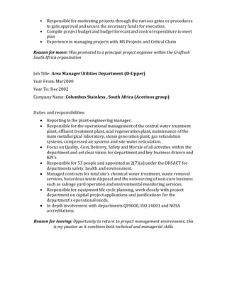 • Responsible for motivating projects through the various gates or procedures
to gain approval and secure the necessary funds for execution.
• Compile project budget and budget forecast and control expenditure to meet
plan
• Experience in managing projects with MS Projects and Critical Chain
Reason for move: Was promoted to a principal project engineer within the Graftech
South Africa organization
Job Title: Area Manager Utilities Department (D-Upper)
Year From: Mar2000
Year To: Dec 2002
Company Name: Columbus Stainless , South Africa (Acerinox group)
Duties and responsibilities:
 Reporting to the plant-engineering manager.
 Responsible for the operational management of the central water treatment
plant, effluent treatment plant, acid regeneration plant, maintenance of the
main metallurgical laboratory, steam generation plant, gas reticulation
systems, compressed air systems and site water reticulation.
 Focus on Quality, Cost, Delivery, Safety and Morale of all activities within the
department and set clear vision for department and key business drivers and
KPI’s
 Responsible for 53 people and appointed as 2(7)(a) under the OHSACT for
departments safety, health and environment.
 Managed contracts for total site’s chemical water treatment, waste removal
services, hazardous waste disposal and the outsourcing of non-core business
such as salvage yard operation and environmental monitoring services.
 Responsible for equipment life cycle planning, work closely with project
department on capital project applications and justifications for the
department’s operational needs.
 In depth involvement with departments QS9000, ISO 14001 and NOSA
accreditations.
Reason for leaving: Opportunity to return to project management environment, this
is my passion as it combines both technical and managerial skills.
 
