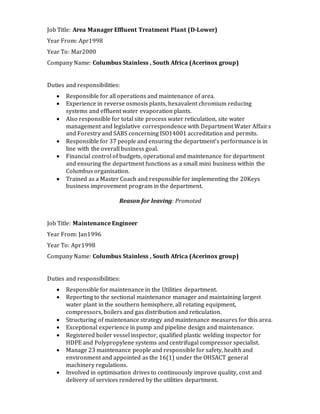 Job Title: Area Manager Effluent Treatment Plant (D-Lower)
Year From: Apr1998
Year To: Mar2000
Company Name: Columbus Stainless , South Africa (Acerinox group)
Duties and responsibilities:
 Responsible for all operations and maintenance of area.
 Experience in reverse osmosis plants, hexavalent chromium reducing
systems and effluent water evaporation plants.
 Also responsible for total site process water reticulation, site water
management and legislative correspondence with Department Water Affairs
and Forestry and SABS concerning ISO14001 accreditation and permits.
 Responsible for 37 people and ensuring the department’s performance is in
line with the overall business goal.
 Financial control of budgets, operational and maintenance for department
and ensuring the department functions as a small mini business within the
Columbus organisation.
 Trained as a Master Coach and responsible for implementing the 20Keys
business improvement program in the department.
Reason for leaving: Promoted
Job Title: Maintenance Engineer
Year From: Jan1996
Year To: Apr1998
Company Name: Columbus Stainless , South Africa (Acerinox group)
Duties and responsibilities:
 Responsible for maintenance in the Utilities department.
 Reporting to the sectional maintenance manager and maintaining largest
water plant in the southern hemisphere, all rotating equipment,
compressors, boilers and gas distribution and reticulation.
 Structuring of maintenance strategy and maintenance measures for this area.
 Exceptional experience in pump and pipeline design and maintenance.
 Registered boiler vessel inspector, qualified plastic welding inspector for
HDPE and Polypropylene systems and centrifugal compressor specialist.
 Manage 23 maintenance people and responsible for safety, health and
environment and appointed as the 16(1) under the OHSACT general
machinery regulations.
 Involved in optimisation drives to continuously improve quality, cost and
delivery of services rendered by the utilities department.
 
