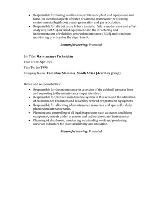  Responsible for finding solutions to problematic plant and equipment and
focus on technical aspects of water treatment, wastewater processing,
environmental legislation, steam generation and gas reticulation.
 Responsible for all root cause failure analysis, failure mode cause and effect
analysis (FMEA’s) on failed equipment and the structuring and
implementation of reliability centred maintenance (RCM) and condition
monitoring practices for the department.
Reason for leaving: Promoted
Job Title: Maintenance Technician
Year From: Apr1995
Year To: Jan1996
Company Name: Columbus Stainless , South Africa (Acerinox group)
Duties and responsibilities:
 Responsible for the maintenance in a section of the cold mill process lines
and reporting to the maintenance superintendent.
 Responsible for planned maintenance system in this area and the utilisation
of maintenance resources and reliability centred programs on equipment.
 Responsible for allocating of maintenance resources and spares for daily
planned maintenance tasks,
 Planning and controlling of all legal inspections such as cranes and lifting
equipment, vessels under pressure and radioactive soars’ instruments
 Planning of shutdowns, monitoring outstanding work and producing
accurate indicators for plant availability and utilisation.
Reason for leaving: Promoted
 