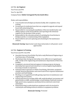 Job Title: Jnr Engineer
Year From: Jan1994
Year To: Apr1995
Company Name: Kohler Corrugated Pty Ltd, South Africa
Duties and responsibilities:
 I was transferred to Brakpan production facility after completion of my
training.
 Formed part of a dedicated team that was assigned to upgrade and expand
board mill and printing lines.
 Responsible for overseeing the installation of the new double backer and
slitting stations on the board mill line and reporting to the divisional
engineer for the duration of this project.
 Responsible for the relocation project of a printing line from Durban to
Brakpan and the re-commissioning of this equipment.
 Responsible for job card capturing and scheduling for the maintenance
artisans.
Reason for leaving: Opportunity to join large steel producer with greater career
opportunities
Job Title: Engineer in Training
Year From: Jan1991 Dec1994
 Awarded a bursary from Kohler Pty Ltd to study Mechanical Engineering at
Vaal University of Technology
 Worked part time during my internship at two different corrugated paper
mills, mostly in the engineering and maintenance departments of these two
facilities.
 Completed a structured internal engineers training program during my
internship that exposed and trained me in various engineering disciplines
focussing on hands on experience.
 Gained practical experience in fields of machining, fabrication, equipment
rebuild, electrical distribution and control and of first response maintenance
practises and fault-finding.
 Working on corrugated board mills gaining experience in maintenance and
engineering environment.
 Gained experience by working shifts with multi-disciplined journeyman and
gained hands on skills and knowledge in fault-finding of hydraulic systems,
high-speed rotary equipment, mechanical drives electrical control and
automation.
 Enjoyed learning to understand new equipment and to be involved in
renewal jobs and finding technical solutions to equipment problems.
Reason for leaving: Promoted
 