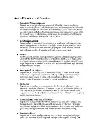 Areas of Experience and Expertise:
 Industrial Water treatment:
Experience in industrial water treatment, effluent treatment plants and
reverse osmosis plants. Proficient in operation and management of industrial
water treatment plants. Principals include filtration, dissolved air floatation,
classifiers, open and closed cooling systems and heat exchangers, large-scale
De-ionized water production and basic water chemistry to prevent scaling,
corrosion and biological control of process water.
 Rotating equipment:
Expertise lies in large centrifugal pump sets, single and multi-stage pumps,
extensive experience in mechanical seals for pumps, high-speed fans both
radial and backward curved impellors, high speed knifes and mechanical
drives, heavy gearbox drives and hydraulic torque converters.
 Boilers:
Both Coal and Gas fired steam generation systems, all regulatory legislation
associated with Pressure Equipment Regulations. Proficient to inspect and
test steam boilers, certified by Mechanical Engineers Institute of the Western
Cape. Experience in medium pressure John Thompson boilers, high pressure
feed pumps and controls.
 Compressed air systems:
Experience in Centrifugal and screw compressors. Trained in centrifugal
multi stage compressors, experience with Joy and Ingersoll Rand 3 stage
machines. Experienced in single and duplex Ingersoll Rand screw
compressors, driers and general air pressure reticulation.
 Furnaces:
Experience in steel re-heat furnaces, gas fired processing furnaces re-co-
operators, gas fired kiln rotary driers and gas burner equipment. Registered
SAGPA natural gas installer under the SANS 329 regulations. Exceptional
experience in gas fired car bottom furnaces and incinerators from conceptual
design to commissioning.
 Refractory Materials and Insulation:
Experience in major refractory brick installations, installation of stack and
burner chamber arched bricks, castable materials, pre-formed refractory
installations and ceramic fibre module systems. Also ceramic fibre and foam
glass insulation systems with both aluminium and stainless cladding.
 Processing lines:
Experience in an array of processing lines varying from high-speed paper
mills, cold mill steel processing lines through annealing and pickling, CNC
 