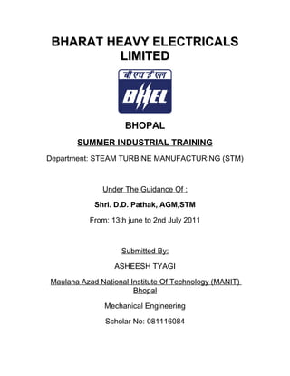 BHARAT HEAVY ELECTRICALSBHARAT HEAVY ELECTRICALS
LIMITEDLIMITED
BHOPAL
SUMMER INDUSTRIAL TRAINING
Department: STEAM TURBINE MANUFACTURING (STM)
Under The Guidance Of :
Shri. D.D. Pathak, AGM,STM
From: 13th june to 2nd July 2011
Submitted By:
ASHEESH TYAGI
Maulana Azad National Institute Of Technology (MANIT)
Bhopal
Mechanical Engineering
Scholar No: 081116084
 