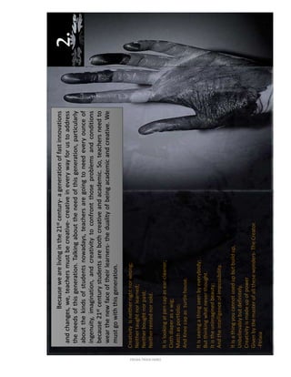 2.
Creativityisneitherrightnorwrong;
Neithertaughtnorlearned;
Neitherboughtnorpaid;
Neitherrentednorsold.
Itislookingatpencapasear-cleaner;
Clothdiaperasawig;
Matchasportfolio;
AndKneecapasturtlehouse.
Itisseeingathingseenbyeverybody;
Butthinkingwhatneverthought.
Itistheunimaginedbeauty;
Andtheintelligenceofimpossibility.
Itisathingyoucannotusedupbutbuildup,
Unbelievablybutdefinitely.
Creativityismadeupofpower
Givenbythemasterofallthesewonders-TheCreator.
-Ftrixia
Becausewearelivinginthe21stcentury-agenerationoffastinnovations
andchanges,we,teachersmustbecreative-creativeineverywayforustoaddress
theneedsofthisgeneration.Talkingabouttheneedofthisgeneration,particularly
aboutthekindsofstudentsnowadays,teachersaregoingtoneedeveryounceof
ingenuity,imagination,andcreativitytoconfrontthoseproblemsandconditions
because21stcenturystudentsarebothcreativeandacademic.So,teachersneedto
wearthenewfaceoftheirlearners-thedualityofbeingacademicandcreative.We
mustgowiththisgeneration.
FREMA TRIXIA lIMBO
 