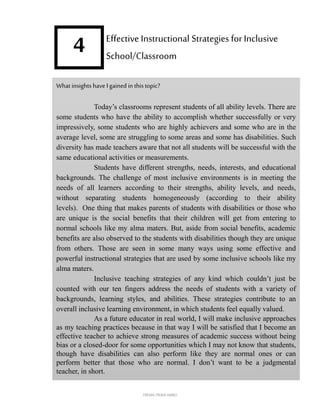 4
What insights have Igained in this topic?
Today’s classrooms represent students of all ability levels. There are
some students who have the ability to accomplish whether successfully or very
impressively, some students who are highly achievers and some who are in the
average level, some are struggling to some areas and some has disabilities. Such
diversity has made teachers aware that not all students will be successful with the
same educational activities or measurements.
Students have different strengths, needs, interests, and educational
backgrounds. The challenge of most inclusive environments is in meeting the
needs of all learners according to their strengths, ability levels, and needs,
without separating students homogeneously (according to their ability
levels). One thing that makes parents of students with disabilities or those who
are unique is the social benefits that their children will get from entering to
normal schools like my alma maters. But, aside from social benefits, academic
benefits are also observed to the students with disabilities though they are unique
from others. Those are seen in some many ways using some effective and
powerful instructional strategies that are used by some inclusive schools like my
alma maters.
Inclusive teaching strategies of any kind which couldn’t just be
counted with our ten fingers address the needs of students with a variety of
backgrounds, learning styles, and abilities. These strategies contribute to an
overall inclusive learning environment, in which students feel equally valued.
As a future educator in real world, I will make inclusive approaches
as my teaching practices because in that way I will be satisfied that I become an
effective teacher to achieve strong measures of academic success without being
bias or a closed-door for some opportunities which I may not know that students,
though have disabilities can also perform like they are normal ones or can
perform better that those who are normal. I don’t want to be a judgmental
teacher, in short.
Effective Instructional Strategies for Inclusive
School/Classroom
FREMA TRIXIA lIMBO
 