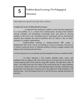 5
What insights have Igained in this topic? Write a reflection:
Completethe section: Problem-Based Learning is…
…an approach that challenges students to learn through engagement
in a real problem. It is a format that simultaneously develops both problem
solving strategies and disciplinary knowledge bases and skills by placing
students in the active role of problem-solvers confronted with an ill-structured
situation that simulates the kind of problems they are likely to face as future
managers in complex organizations.
Problem-based learning is student-centered. PBL makes a
fundamental shift--from a focus on teaching to a focus on learning. The process
is aimed at using the power of authentic problem solving to engage students and
enhance their learning and motivation.
Asa futureeducator,howcan you developcriticallearningskillsof thelearnersusing PBL method?
As future educator, I will conduct authentic tasks, issues, and
problems that are aligned with real-world concerns and activities to develop the
critical learning skills of the learners using PBL method. Through those kinds of
tasks, I will make them face the reality of the world which has so many problems
to be solved. I think in that way I will help them think critically, realistically and
purposively since they have to get the aim or the objectives of the problems I will
present them. And will prepare them for a real life decision making and hands on
activities.
Problem-Based Learning: ThePedagogical
Adventure
FREMA TRIXIA lIMBO
 