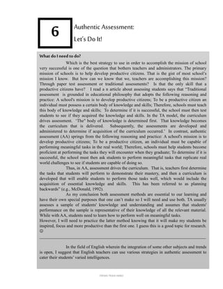 6
What doIneedto do?
Which is the best strategy to use in order to accomplish the mission of school
very successful is one of the question that bothers teachers and administrators. The primary
mission of schools is to help develop productive citizens. That is the gist of most school’s
mission I know. But how can we know that we, teachers are accomplishing this mission?
Through paper test assessment or traditional assessments? Is that the only skill that a
productive citizens have? I read a n article about assessing students says that “Traditional
assessment is grounded in educational philosophy that adopts the following reasoning and
practice: A school's mission is to develop productive citizens; To be a productive citizen an
individual must possess a certain body of knowledge and skills; Therefore, schools must teach
this body of knowledge and skills; To determine if it is successful, the school must then test
students to see if they acquired the knowledge and skills. In the TA model, the curriculum
drives assessment. ‘The" body of knowledge is determined first. That knowledge becomes
the curriculum that is delivered. Subsequently, the assessments are developed and
administered to determine if acquisition of the curriculum occurred.’ In contrast, authentic
assessment (AA) springs from the following reasoning and practice: A school's mission is to
develop productive citizens; To be a productive citizen, an individual must be capable of
performing meaningful tasks in the real world; Therefore, schools must help students become
proficient at performing the tasks they will encounter when they graduate; To determine if it is
successful, the school must then ask students to perform meaningful tasks that replicate real
world challenges to see if students are capable of doing so.
Thus, in AA, assessment drives the curriculum. That is, teachers first determine
the tasks that students will perform to demonstrate their mastery, and then a curriculum is
developed that will enable students to perform those tasks well, which would include the
acquisition of essential knowledge and skills. This has been referred to as planning
backwards” (e.g., McDonald, 1992).
As my conclusion both assessment methods are essential to our learning and
have their own special purposes that one can’t make so I will need and use both. TA usually
assesses a sample of students' knowledge and understanding and assumes that students'
performance on the sample is representative of their knowledge of all the relevant material.
While with AA, students need to learn how to perform well on meaningful tasks.
However, I will need to practice the latter method knowing that it will make my students be
inspired, focus and more productive than the first one. I guess this is a good topic for research.

____________________________________________________________________________
In the field of English wherein the integration of some other subjects and trends
is open, I suggest that English teachers can use various strategies in authentic assessment to
cater their students’ varied intelligences.
Authentic Assessment:
Let’s Do It!
FREMA TRIXIA lIMBO
 