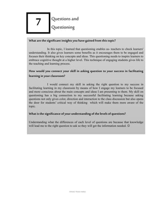 7
What are thesignificant insights you havegained from this topic?
In this topic, I learned that questioning enables us- teachers to check learners'
understanding. It also gives learners some benefits as it encourages them to be engaged and
focuses their thinking on key concepts and ideas. This questioning needs to inspire learners to
embrace cognitive thought at a higher level. This technique of engaging students gives life to
the teaching and learning process.
How would you connect your skill in asking question to your success in facilitating
learning in your classroom?
I would connect my skill in asking the right question to my success in
facilitating learning in my classroom by means of how I engage my learners to be focused
and more conscious about the main concepts and ideas I am presenting to them. My skill on
questioning has a big connection to my successful facilitating learning because asking
questions not only gives color, direction and interaction to the class discussion but also opens
the door for students’ critical way of thinking which will make them more aware of the
topic.
What is the significance ofyour understanding of thelevels of questions?
Understanding what the differences of each level of questions are because that knowledge
will lead me to the right question to ask so they will get the information needed. 
Questions and
Questioning
FREMA TRIXIA lIMBO
 