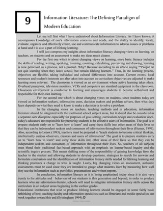 9
Let me tell first what I have understood about Information Literacy. As I have known, it
encompasses knowledge of one's information concerns and needs, and the ability to identify, locate,
evaluate, organize and effectively create, use and communicate information to address issues or problems
at hand and it is also a part of lifelong learning.
I will just compress my insights about information literacy changing views on learning, on
teachers, on students and on assessment to make my ideas much clearer.
For the first one which is about changing views on learning, since basic literacy includes
the skills of reading, writing, speaking, listening, counting, calculating, perceiving and drawing, learning
is now perceived as a process, not a product. Why? Because according to an article saying “"People do
not quit learning when they leave school, but remain lifelong learners.” Thus, in the learning process,
objectives are flexible, taking individual and cultural differences into account. Current events, local
resources and student's interests are also taken into account as curriculum objectives are adjusted to make
learning more relevant. The classroom is viewed as an environment where active learning takes place.
Overhead projectors, television monitors, VCRs and computers are standard equipment in the classroom.
Classroom environment is conducive to learning and encourages students to become self-reliant and
responsible for their own learning.
For the second one which is about changing views on students, since students today are
viewed as information seekers, information users, decision makers and problem solvers, then what they
learn depends on what they need to know to make a decision or to solve a problem.
In the changing views on teachers, teaching methods and in education, information
literature should be integrated with the traditional school subject areas, but it should also be considered as
a separate core discipline especially for purposes of goal setting, curriculum design and evaluation since,
today's educators are responsible for preparing students to be effective users of information. The goal is to
prepare students early on to "learn how to learn" and carry these skills into other areas of their lives so
that they can be independent seekers and consumers of information throughout their lives (Humes, 1999).
Also, according to Lenox (1993), teachers must be prepared to "teach students to become critical thinkers,
intellectually curious observers, creators and users of information" The goal is to prepare students early
on to "learn how to learn" and carry these skills into other areas of their lives so that they can be
independent seekers and consumers of information throughout their lives. So, teachers of all subjects
must blend their traditional fact-based approach with an emphasis on learner-based inquiry and the
scientific inquiry process. This means shifting some of the responsibility of gaining knowledge from the
teacher to the student and allowing students to develop questions, strategies to search for answers and
formulate conclusions and the identification of information literacy skills needed for lifelong learning and
thinking promotes a change in what is taught. Lastly, big changing views on assessment, authentic
assessments must be used since they are intended to gauge what students learn by measuring how well
they use the information such as portfolios, presentations and written reports.
In conclusion, information literacy as it is being emphasized today since it is also very
trendy to the attitudes and behaviors of our students in this generation and beyond, in order to produce
learners who are information-literate, schools will need to integrate information literacy skills across the
curriculum in all subject areas beginning in the earliest grades.
Educational institutions that wish to produce lifelong learners should be engaged in some fairly basic
rethinking of how teaching faculty and information specialists such as librarians and media specialists can
work together toward this end (Brittingham 1994).
Information Literature: TheDefining Paradigm of
Modern Education
FREMA TRIXIA lIMBO
 