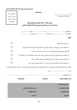 ‫ﺳﺎﻝ‬ ‫ﻧﺎﭘﻴﻮﺳﺘﻪ‬ ‫ﺍﺭﺷﺪ‬ ‫ﻛﺎﺭﺷﻨﺎﺳﻲ‬ ‫ﺁﺯﻣﻮﻥ‬۱۳۹۲‫ﺍﺳﻼﻣﻲ‬ ‫ﺁﺯﺍﺩ‬ ‫ﺩﺍﻧﺸﮕﺎﻩ‬
۱۰۸
»‫ﺑ‬‫ﺎ‬‫ﺗﻌﺎﻟﻲ‬ ‫ﺳﻤﻪ‬«
‫ﻧﺎﻡ‬ ................................... : ‫ﻧﺎﻡ‬ ............................................................... : ‫ﺧﺎﻧﻮﺍﺩﮔﻲ‬ ‫ﻧﺎﻡ‬......................... : ‫ﭘﺪﺭ‬
. : ‫ﺷﻨﺎﺳﻨﺎﻣﻪ‬ ‫ﺷﻤﺎﺭﻩ‬ ........................................ : ‫ﺗﻮﻟﺪ‬ ‫ﺗﺎﺭﻳﺦ‬......... : ‫ﺻﺪﻭﺭ‬ ‫ﻣﺤﻞ‬ ..................................................
: ‫ﻣﻌﻠﻮﻟﻴﺖ‬
۱‫ـ‬‫ﻣﻄﻠﻖ‬ ‫ﻧﺎﺷﻨﻮﺍﻱ‬ ‫ﻣﻌﻠﻮﻝ‬5
۲‫ـ‬‫ﺍﻧﺪﺍﻡ‬ ‫ﺩﺭ‬ ‫ﻛﻪ‬ ‫ﺣﺮﻛﺘﻲ‬ ‫ﻭ‬ ‫ﺟﺴﻤﻲ‬ ‫ﻣﻌﻠﻮﻝ‬‫ﻣﻲ‬ ‫ﻣﻌﻠﻮﻟﻴﺖ‬ ‫ﻧﻮﻋﻲ‬ ‫ﺩﺍﺭﺍﻱ‬ (‫ﺩﺳﺘﻬﺎ‬ ‫ﺍﺳﺘﺜﻨﺎﻱ‬ ‫)ﺑﻪ‬ ‫ﺣﺮﻛﺘﻲ‬ ‫ﻫﺎﻱ‬‫ﺑﺎﺷﺪ‬.5
۳‫ـ‬‫ﻛﻪ‬ ‫ﻧﺎﺑﻴﻨﺎﻳﻲ‬ ‫)ﻣﻌﻠﻮﻟﻴﻦ‬ ‫ﻣﻄﻠﻖ‬ ‫ﻧﺎﺑﻴﻨﺎﻱ‬ ‫ﻣﻌﻠﻮﻝ‬۷۰‫ﺑﻪ‬ %(‫ﻧﺪﺍﺭﻧﺪ‬ ‫ﺩﻳﺪ‬ ‫ﭼﺸﻢ‬ ‫ﺩﻭ‬ ‫ﻫﺮ‬ ‫ﺩﺭ‬ ‫ﺑﺎﻻ‬5
۴‫ـ‬‫ﻛﻤﻜﻲ‬ ‫ﻭﺳﻴﻠﻪ‬ ‫ﺑﺪﻭﻥ‬ ‫ﻛﻪ‬ ‫)ﻣﻌﻠﻮﻟﻲ‬ ‫ﺷﻨﻮﺍ‬ ‫ﻧﻴﻤﻪ‬ ‫ﻣﻌﻠﻮﻝ‬»‫ﺳﻤﻌﻚ‬«(‫ﺷﻮﺩ‬ ‫ﻣﺸﻜﻞ‬ ‫ﺩﭼﺎﺭ‬ ‫ﺍﻃﺮﺍﻑ‬ ‫ﻣﺤﻴﻂ‬ ‫ﺑﺎ‬ ‫ﺍﺭﺗﺒﺎﻁ‬ ‫ﺟﻬﺖ‬5
۵‫ـ‬‫ﺍﻧﺪﺍﻡ‬ ‫ﺩﺭ‬ ‫ﻛﻪ‬ ‫ﺣﺮﻛﺘﻲ‬ ‫ﻭ‬ ‫ﺟﺴﻤﻲ‬ ‫ﻣﻌﻠﻮﻝ‬‫ﻣﻲ‬ ‫ﻣﻌﻠﻮﻟﻴﺖ‬ ‫ﻧﻮﻋﻲ‬ ‫ﺩﺍﺭﺍﻱ‬ ‫ﻓﻮﻗﺎﻧﻲ‬ ‫ﻫﺎﻱ‬‫ﺑﺎﺷﺪ‬.5
۶‫ـ‬‫ﻛﻪ‬ ‫ﻧﺎﺑﻴﻨﺎﻳﻲ‬ ‫ﻣﻌﻠﻮﻟﻴﻦ‬ ) ‫ﻧﺎﺑﻴﻨﺎ‬ ‫ﻧﻴﻤﻪ‬ ‫ﻣﻌﻠﻮﻝ‬(‫ﺩﺍﺭﻧﺪ‬ ‫ﺑﻴﺸﺘﺮ‬ ‫ﻭ‬ ‫ﻣﺘﺮﻱ‬ ‫ﻳﻚ‬ ‫ﻓﺎﺻﻠﻪ‬ ‫ﺍﺯ‬ ‫ﺭﺍ‬ ‫ﻧﻮﺭ‬ ‫ﺩﺭﻙ‬5
‫ﺍﺭﺷــﺪ‬ ‫ﻛﺎﺭﺷﻨﺎﺳــﻲ‬ ‫ﺁﺯﻣــﻮﻥ‬ ‫ﺩﺭ‬ ‫ﺷــﺮﻛﺖ‬ ‫ﺟﻬــﺖ‬ ‫ﻣﻌﻠــﻮﻟﻴﻦ‬ ‫ﻭﻳــﮋﻩ‬ ‫ﮔــﻮﺍﻫﻲ‬ ‫ﺻــﺪﻭﺭ‬ ‫ﺩﺭﺧﻮﺍﺳــﺖ‬ ،‫ﻓــﻮﻕ‬ ‫ﻣﺸﺨﺼــﺎﺕ‬ ‫ﺑــﺎ‬ ‫ﺍﻳﻨﺠﺎﻧــﺐ‬
.‫ﺩﺍﺭﻡ‬ ‫ﺭﺍ‬ ........................................................... ‫ﺭﺷﺘﻪ‬
‫ﺁﺩﺭﺱ‬‫ﻣﺤﻞ‬....................................................................... :‫ﺳﻜﻮﻧﺖ‬......................................................................................................................
: ‫ﺩﺍﻭﻃﻠﺐ‬ ‫ﺧﺎﻧﻮﺍﺩﮔﻲ‬ ‫ﻧﺎﻡ‬ ‫ﻭ‬ ‫ﻧﺎﻡ‬:‫ﺗﻨﻈﻴﻢ‬ ‫ﺗﺎﺭﻳﺦ‬‫ﺍﻣﻀ‬:‫ﺩﺍﻭﻃﻠﺐ‬ ‫ﺎﻱ‬
.‫ﺍﺳﺖ‬ ‫ﺗﺄﻳﻴﺪ‬ ‫ﻣﻮﺭﺩ‬ ‫ﻓﻮﻕ‬ ‫ﻣﺮﺍﺗﺐ‬
: ‫ﺍﺳﺘﺎﻥ‬ ‫ﺗﻮﺍﻧﺒﺨﺸﻲ‬ ‫ﻣﻌﺎﻭﻧﺖ‬:‫ﺗﻬﺮﺍﻥ‬ ‫ﺍﺳﺘﺎﻥ‬ ‫ﻫﻤﺎﻫﻨﮕﻲ‬ ‫ﻭ‬ ‫ﭘﺬﻳﺮﺵ‬
: ‫ﺧﺎﻧﻮﺍﺩﮔﻲ‬ ‫ﻧﺎﻡ‬ ‫ﻭ‬ ‫ﻧﺎﻡ‬:‫ﺧﺎﻧﻮﺍﺩﮔﻲ‬ ‫ﻧﺎﻡ‬ ‫ﻭ‬ ‫ﻧﺎﻡ‬
‫ﻣﻬﺮ‬ ‫ﻭ‬ ‫ﺍﻣﻀﺎء‬‫ﻣﻬﺮ‬ ‫ﻭ‬ ‫ﺍﻣﻀﺎء‬
.‫ﻧﻨﻮﻳﺴﻴﺪ‬ ‫ﭼﻴﺰﻱ‬ ‫ﻗﺴﻤﺖ‬ ‫ﺍﻳﻦ‬ ‫ﺩﺭ‬
‫ﻋﻜﺲ‬ ً‫ﺎ‬‫ﻟﻄﻔ‬۴×۳
‫ﭼﺴﺐ‬ ‫ﺑﺎ‬ ‫ﺭﺍ‬ ‫ﺧﻮﺩ‬
‫ﻣﺤﻞ‬ ‫ﺍﻳﻦ‬ ‫ﺩﺭ‬ ‫ﻣﺎﻳﻊ‬
.‫ﺑﭽﺴﺒﺎﻧﻴﺪ‬
) ‫ﺷﻤﺎﺭﻩ‬ ‫ﭘﻴﻮﺳﺖ‬۳-‫ﺍﻟﻒ‬‫ﻣﻌﻠﻮﻝ‬ ‫ﺩﺍﻭﻃﻠﺒﺎﻥ‬ ‫ﻭﻳﮋﻩ‬ ‫ﮔﻮﺍﻫﻲ‬ : (
‫ﺳﺎﻝ‬ ‫ﻧﺎﭘﻴﻮﺳﺘﻪ‬ ‫ﺍﺭﺷﺪ‬ ‫ﻛﺎﺭﺷﻨﺎﺳﻲ‬ ‫ﺁﺯﻣﻮﻥ‬ ‫ﺩﺭ‬ ‫ﻛﻨﻨﺪﻩ‬ ‫ﺷﺮﻛﺖ‬۹۲‫ﺍﺳﻼﻣﻲ‬ ‫ﺁﺯﺍﺩ‬ ‫ﺩﺍﻧﺸﮕﺎﻩ‬
 