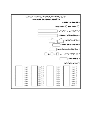 »‫ﭘﻴﺶ‬‫ﺗﻜﻤﻴﻠﻲ‬ ‫ﺍﻃﻼﻋﺎﺕ‬ ‫ﻧﻮﻳﺲ‬‫ﺁﺯﻣﻮﻥ‬ ‫ﺑﺪﻭﻥ‬ ‫ﻧﺎﭘﻴﻮﺳﺘﻪ‬ ‫ﺍﺭﺷﺪ‬ ‫ﻛﺎﺭﺷﻨﺎﺳﻲ‬ ‫ﺩﻭﺭﻩ‬
‫ﺳﺎﻝ‬۹۲‫ﻓﺎﺭﻍ‬ ‫ﻭﻳﮋﻩ‬‫ﻛﺎﺭﺷﻨﺎﺳﻲ‬ ‫ﻣﻘﻄﻊ‬ ‫ﻣﻤﺘﺎﺯ‬ ‫ﺍﻟﺘﺤﺼﻴﻼﻥ‬«
Ö‫ﺩﻭﺭﻩ‬ ‫ﺗﺤﺼﻴﻠﻲ‬ ‫ﻣﻘﻄﻊ‬‫ﻛﺎﺭﺷﻨﺎﺳﻲ‬:
Ö‫ﻓﺎﺭﻍ‬ ‫ﺭﺷﺘﻪ‬‫ﺍﻟﺘ‬‫ﻣﻘﻄﻊ‬ ‫ﺩﺭ‬ ‫ﺤﺼﻴﻠﻲ‬‫ﻛﺎﺭﺷﻨﺎﺳﻲ‬:
Ö‫ﺩﺍﻧﺸﮕﺎﻫ‬ ‫ﻣﺤﻞ‬‫ـ‬‫ﺗﺤﺼﻴ‬ ‫ﺍﺯ‬ ‫ﻓﺮﺍﻏﺖ‬ ‫ﻲ‬‫ــ‬‫ﻞ‬:
Ö‫ﻣﻘﻄﻊ‬ ‫ﻛﻞ‬ ‫ﻣﻌﺪﻝ‬‫ﻛﺎﺭﺷﻨﺎﺳﻲ‬:
Ö‫ﻣﻘﻄﻊ‬ ‫ﺩﺭ‬ ‫ﭘﺬﻳﺮﺵ‬ ‫ﻧﻴﻤﺴﺎﻝ‬‫ﻛﺎﺭﺷﻨﺎﺳﻲ‬:
Ö‫ﻓﺎﺭﻍ‬ ‫ﻧﻴﻤﺴﺎﻝ‬‫ﻣﻘﻄﻊ‬ ‫ﺍﺯ‬ ‫ﺍﻟﺘﺤﺼﻴﻠﻲ‬‫ﻛﺎﺭﺷﻨﺎﺳﻲ‬:
Ö: ‫ﺗﺤﺼﻴﻞ‬ ‫ﺍﺯ‬ ‫ﻓﺮﺍﻏﺖ‬ ‫ﺩﻗﻴﻖ‬ ‫ﺗﺎﺭﻳﺦ‬
Ö‫ﺍﻧﺘﺨﺎﺑﻲ‬ ‫ﻣﺠﻤﻮﻋﻪ‬ ‫ﻛﺪ‬:
Ö‫ﻛﺪ‬‫ﺭﺷﺘﻪ‬‫/ﻭﺍﺣﺪﻫﺎﻱ‬‫ﺍ‬: ‫ﻧﺘﺨﺎﺑﻲ‬
•‫ﻛﺎﺭﺷﻨﺎﺳﻲ‬‫ﭘﻴﻮﺳﺘﻪ‬•‫ﻛﺎﺭﺷﻨﺎﺳﻲ‬‫ﻧﺎﭘﻴﻮﺳﺘﻪ‬
‫ﺍﻋﺸﺎﺭ‬‫ﺻﺤﻴﺢ‬
/
‫ﺭﻭﺯ‬‫ﻣﺎﻩ‬‫ﺳﺎﻝ‬
۱-:‫ﺭﺷﺘﻪ‬ ‫ﻛﺪ‬: ‫ﻭﺍﺣﺪ‬ ‫ﻛﺪ‬۱۱-:‫ﺭﺷﺘﻪ‬ ‫ﻛﺪ‬: ‫ﻭﺍﺣﺪ‬ ‫ﻛﺪ‬
۲-:‫ﺭﺷﺘﻪ‬ ‫ﻛﺪ‬: ‫ﻭﺍﺣﺪ‬ ‫ﻛﺪ‬۱۲-:‫ﺭﺷﺘﻪ‬ ‫ﻛﺪ‬: ‫ﻭﺍﺣﺪ‬ ‫ﻛﺪ‬
۳-:‫ﺭﺷﺘﻪ‬ ‫ﻛﺪ‬: ‫ﻭﺍﺣﺪ‬ ‫ﻛﺪ‬۱۳-:‫ﺭﺷﺘﻪ‬ ‫ﻛﺪ‬: ‫ﻭﺍﺣﺪ‬ ‫ﻛﺪ‬
۴-:‫ﺭﺷﺘﻪ‬ ‫ﻛﺪ‬: ‫ﻭﺍﺣﺪ‬ ‫ﻛﺪ‬۱۴-:‫ﺭﺷﺘﻪ‬ ‫ﻛﺪ‬: ‫ﻭﺍﺣﺪ‬ ‫ﻛﺪ‬
۵-:‫ﺭﺷﺘﻪ‬ ‫ﻛﺪ‬: ‫ﻭﺍﺣﺪ‬ ‫ﻛﺪ‬۱۵-:‫ﺭﺷﺘﻪ‬ ‫ﻛﺪ‬: ‫ﻭﺍﺣﺪ‬ ‫ﻛﺪ‬
۶-:‫ﺭﺷﺘﻪ‬ ‫ﻛﺪ‬: ‫ﻭﺍﺣﺪ‬ ‫ﻛﺪ‬۱۶-:‫ﺭﺷﺘﻪ‬ ‫ﻛﺪ‬: ‫ﻭﺍﺣﺪ‬ ‫ﻛﺪ‬
۷-:‫ﺭﺷﺘﻪ‬ ‫ﻛﺪ‬: ‫ﻭﺍﺣﺪ‬ ‫ﻛﺪ‬۱۷-:‫ﺭﺷﺘﻪ‬ ‫ﻛﺪ‬: ‫ﻭﺍﺣﺪ‬ ‫ﻛﺪ‬
۸-:‫ﺭﺷﺘﻪ‬ ‫ﻛﺪ‬: ‫ﻭﺍﺣﺪ‬ ‫ﻛﺪ‬۱۸-:‫ﺭﺷﺘﻪ‬ ‫ﻛﺪ‬: ‫ﻭﺍﺣﺪ‬ ‫ﻛﺪ‬
۹-:‫ﺭﺷﺘﻪ‬ ‫ﻛﺪ‬: ‫ﻭﺍﺣﺪ‬ ‫ﻛﺪ‬۱۹-:‫ﺭﺷﺘﻪ‬ ‫ﻛﺪ‬‫ﻭﺍﺣﺪ‬ ‫ﻛﺪ‬:
۱۰-:‫ﺭﺷﺘﻪ‬ ‫ﻛﺪ‬: ‫ﻭﺍﺣﺪ‬ ‫ﻛﺪ‬۲۰-:‫ﺭﺷﺘﻪ‬ ‫ﻛﺪ‬: ‫ﻭﺍﺣﺪ‬ ‫ﻛﺪ‬
 