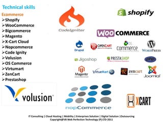 Technical skills
Ecommerce
Shopify
WooCommerce
Bigcommerce
Magento
X-Cart Cloud
Nopcommerce
Code Ignity
Volusion
OS Commerce
Virtumart
ZenCart
Prestashop
IT Consulting | Cloud Hosting | Mobility | Enterprises Solution | Digital Solution |Outsourcing
Copyright@VB Web Perfection Technology (P) LTD-2011
 