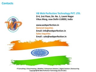 Contacts
VB Web Perfection Technology PVT. LTD.
D-4, 1rst Floor, Str. No. 1, Laxmi Nagar
Vikas Marg, new Delhi-110092, India
www.webperfection.in
General inquiries
Email: info@webperfection.in
Sales inquiries
Email : sale@webperfection.in
IT Consulting | Cloud Hosting | Mobility | Enterprises Solution | Digital Solution |Outsourcing
Copyright@VB Web Perfection Technology (P) LTD-2011
 